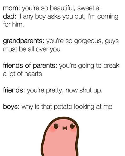 42 Funny Potato Memes “mom: you're so beautiful, sweetie! dad: if any boy asks you out, I'm coming for him. grandparents: you're so gorgeous, guys must be all over you friends of parents: you're going to break a lot of hearts friends: you're pretty, now shut up. boys: why is that potato looking at me.”