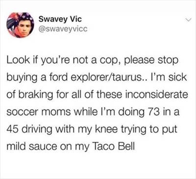 The 55 Funniest Tweets Memes Of All Time Funny Tweet Of The Day Please do not buy a Ford Explorer or Taurus if you are not a police officer. I am annoyed with the parents who don't signal when driving. While I'm attempting to put mild salsa on my Taco Bell, I have to brake every time I want to go because of these insensitive moms.